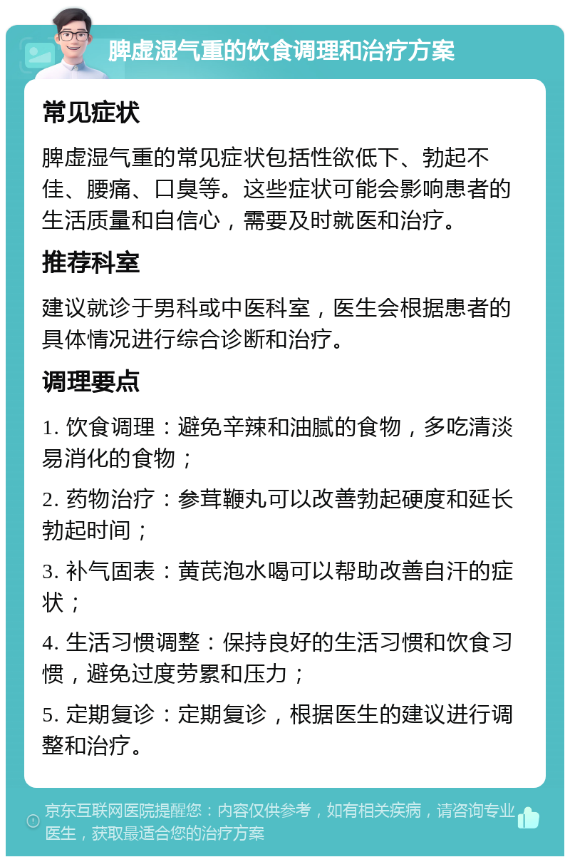 脾虚湿气重的饮食调理和治疗方案 常见症状 脾虚湿气重的常见症状包括性欲低下、勃起不佳、腰痛、口臭等。这些症状可能会影响患者的生活质量和自信心，需要及时就医和治疗。 推荐科室 建议就诊于男科或中医科室，医生会根据患者的具体情况进行综合诊断和治疗。 调理要点 1. 饮食调理：避免辛辣和油腻的食物，多吃清淡易消化的食物； 2. 药物治疗：参茸鞭丸可以改善勃起硬度和延长勃起时间； 3. 补气固表：黄芪泡水喝可以帮助改善自汗的症状； 4. 生活习惯调整：保持良好的生活习惯和饮食习惯，避免过度劳累和压力； 5. 定期复诊：定期复诊，根据医生的建议进行调整和治疗。