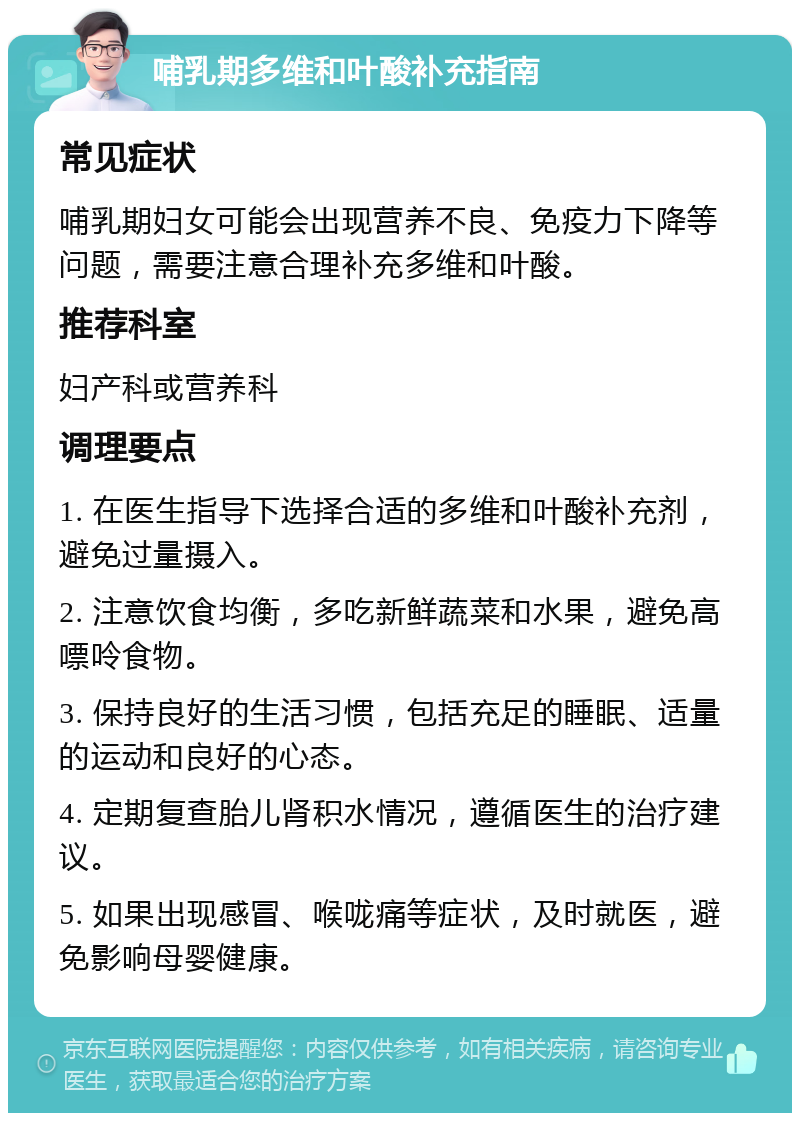 哺乳期多维和叶酸补充指南 常见症状 哺乳期妇女可能会出现营养不良、免疫力下降等问题，需要注意合理补充多维和叶酸。 推荐科室 妇产科或营养科 调理要点 1. 在医生指导下选择合适的多维和叶酸补充剂，避免过量摄入。 2. 注意饮食均衡，多吃新鲜蔬菜和水果，避免高嘌呤食物。 3. 保持良好的生活习惯，包括充足的睡眠、适量的运动和良好的心态。 4. 定期复查胎儿肾积水情况，遵循医生的治疗建议。 5. 如果出现感冒、喉咙痛等症状，及时就医，避免影响母婴健康。