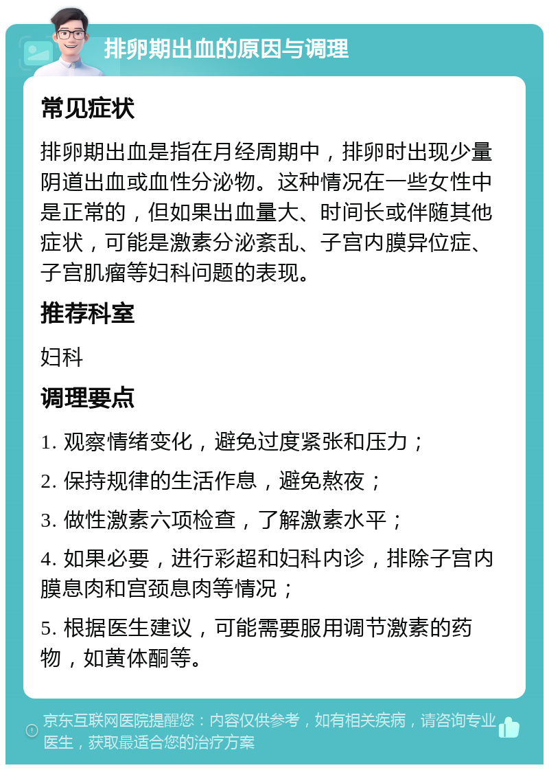 排卵期出血的原因与调理 常见症状 排卵期出血是指在月经周期中，排卵时出现少量阴道出血或血性分泌物。这种情况在一些女性中是正常的，但如果出血量大、时间长或伴随其他症状，可能是激素分泌紊乱、子宫内膜异位症、子宫肌瘤等妇科问题的表现。 推荐科室 妇科 调理要点 1. 观察情绪变化，避免过度紧张和压力； 2. 保持规律的生活作息，避免熬夜； 3. 做性激素六项检查，了解激素水平； 4. 如果必要，进行彩超和妇科内诊，排除子宫内膜息肉和宫颈息肉等情况； 5. 根据医生建议，可能需要服用调节激素的药物，如黄体酮等。