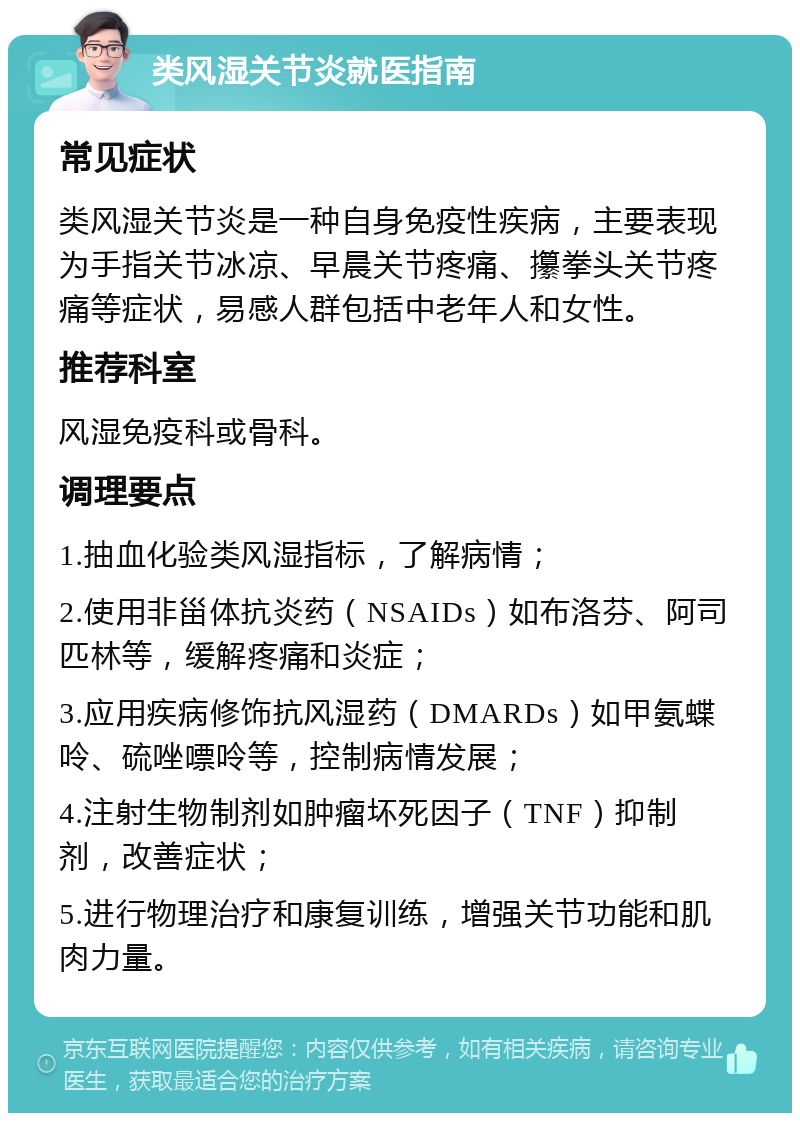 类风湿关节炎就医指南 常见症状 类风湿关节炎是一种自身免疫性疾病，主要表现为手指关节冰凉、早晨关节疼痛、攥拳头关节疼痛等症状，易感人群包括中老年人和女性。 推荐科室 风湿免疫科或骨科。 调理要点 1.抽血化验类风湿指标，了解病情； 2.使用非甾体抗炎药（NSAIDs）如布洛芬、阿司匹林等，缓解疼痛和炎症； 3.应用疾病修饰抗风湿药（DMARDs）如甲氨蝶呤、硫唑嘌呤等，控制病情发展； 4.注射生物制剂如肿瘤坏死因子（TNF）抑制剂，改善症状； 5.进行物理治疗和康复训练，增强关节功能和肌肉力量。