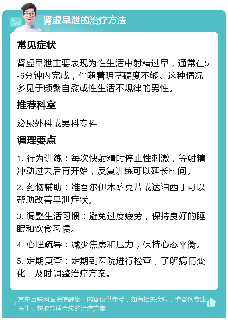 肾虚早泄的治疗方法 常见症状 肾虚早泄主要表现为性生活中射精过早，通常在5-6分钟内完成，伴随着阴茎硬度不够。这种情况多见于频繁自慰或性生活不规律的男性。 推荐科室 泌尿外科或男科专科 调理要点 1. 行为训练：每次快射精时停止性刺激，等射精冲动过去后再开始，反复训练可以延长时间。 2. 药物辅助：维吾尔伊木萨克片或达泊西丁可以帮助改善早泄症状。 3. 调整生活习惯：避免过度疲劳，保持良好的睡眠和饮食习惯。 4. 心理疏导：减少焦虑和压力，保持心态平衡。 5. 定期复查：定期到医院进行检查，了解病情变化，及时调整治疗方案。