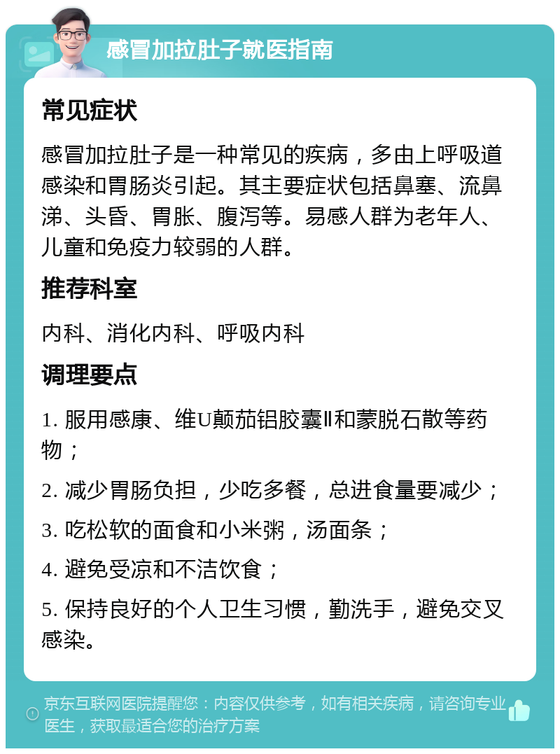 感冒加拉肚子就医指南 常见症状 感冒加拉肚子是一种常见的疾病，多由上呼吸道感染和胃肠炎引起。其主要症状包括鼻塞、流鼻涕、头昏、胃胀、腹泻等。易感人群为老年人、儿童和免疫力较弱的人群。 推荐科室 内科、消化内科、呼吸内科 调理要点 1. 服用感康、维U颠茄铝胶囊Ⅱ和蒙脱石散等药物； 2. 减少胃肠负担，少吃多餐，总进食量要减少； 3. 吃松软的面食和小米粥，汤面条； 4. 避免受凉和不洁饮食； 5. 保持良好的个人卫生习惯，勤洗手，避免交叉感染。