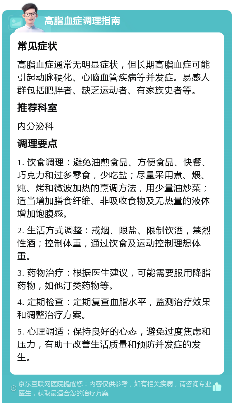 高脂血症调理指南 常见症状 高脂血症通常无明显症状，但长期高脂血症可能引起动脉硬化、心脑血管疾病等并发症。易感人群包括肥胖者、缺乏运动者、有家族史者等。 推荐科室 内分泌科 调理要点 1. 饮食调理：避免油煎食品、方便食品、快餐、巧克力和过多零食，少吃盐；尽量采用煮、煨、炖、烤和微波加热的烹调方法，用少量油炒菜；适当增加膳食纤维、非吸收食物及无热量的液体增加饱腹感。 2. 生活方式调整：戒烟、限盐、限制饮酒，禁烈性酒；控制体重，通过饮食及运动控制理想体重。 3. 药物治疗：根据医生建议，可能需要服用降脂药物，如他汀类药物等。 4. 定期检查：定期复查血脂水平，监测治疗效果和调整治疗方案。 5. 心理调适：保持良好的心态，避免过度焦虑和压力，有助于改善生活质量和预防并发症的发生。