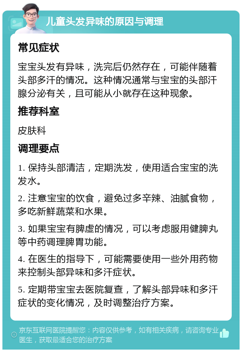 儿童头发异味的原因与调理 常见症状 宝宝头发有异味，洗完后仍然存在，可能伴随着头部多汗的情况。这种情况通常与宝宝的头部汗腺分泌有关，且可能从小就存在这种现象。 推荐科室 皮肤科 调理要点 1. 保持头部清洁，定期洗发，使用适合宝宝的洗发水。 2. 注意宝宝的饮食，避免过多辛辣、油腻食物，多吃新鲜蔬菜和水果。 3. 如果宝宝有脾虚的情况，可以考虑服用健脾丸等中药调理脾胃功能。 4. 在医生的指导下，可能需要使用一些外用药物来控制头部异味和多汗症状。 5. 定期带宝宝去医院复查，了解头部异味和多汗症状的变化情况，及时调整治疗方案。