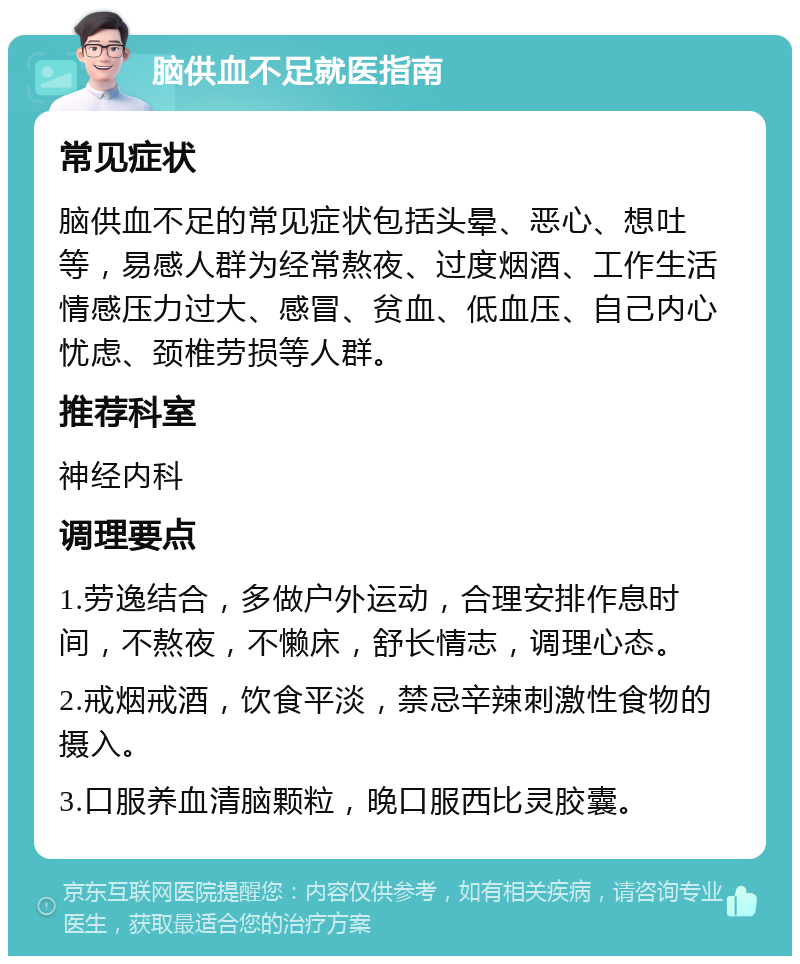 脑供血不足就医指南 常见症状 脑供血不足的常见症状包括头晕、恶心、想吐等，易感人群为经常熬夜、过度烟酒、工作生活情感压力过大、感冒、贫血、低血压、自己内心忧虑、颈椎劳损等人群。 推荐科室 神经内科 调理要点 1.劳逸结合，多做户外运动，合理安排作息时间，不熬夜，不懒床，舒长情志，调理心态。 2.戒烟戒酒，饮食平淡，禁忌辛辣刺激性食物的摄入。 3.口服养血清脑颗粒，晚口服西比灵胶囊。