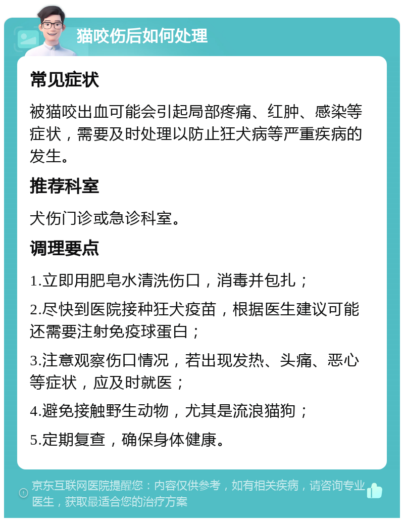 猫咬伤后如何处理 常见症状 被猫咬出血可能会引起局部疼痛、红肿、感染等症状，需要及时处理以防止狂犬病等严重疾病的发生。 推荐科室 犬伤门诊或急诊科室。 调理要点 1.立即用肥皂水清洗伤口，消毒并包扎； 2.尽快到医院接种狂犬疫苗，根据医生建议可能还需要注射免疫球蛋白； 3.注意观察伤口情况，若出现发热、头痛、恶心等症状，应及时就医； 4.避免接触野生动物，尤其是流浪猫狗； 5.定期复查，确保身体健康。