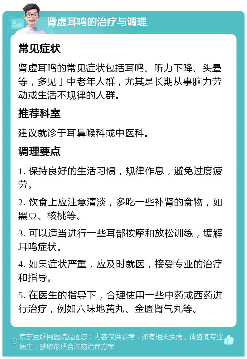 肾虚耳鸣的治疗与调理 常见症状 肾虚耳鸣的常见症状包括耳鸣、听力下降、头晕等，多见于中老年人群，尤其是长期从事脑力劳动或生活不规律的人群。 推荐科室 建议就诊于耳鼻喉科或中医科。 调理要点 1. 保持良好的生活习惯，规律作息，避免过度疲劳。 2. 饮食上应注意清淡，多吃一些补肾的食物，如黑豆、核桃等。 3. 可以适当进行一些耳部按摩和放松训练，缓解耳鸣症状。 4. 如果症状严重，应及时就医，接受专业的治疗和指导。 5. 在医生的指导下，合理使用一些中药或西药进行治疗，例如六味地黄丸、金匮肾气丸等。