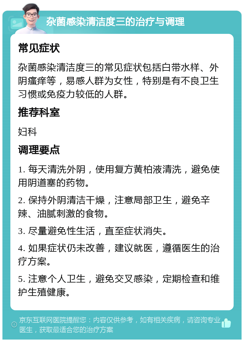 杂菌感染清洁度三的治疗与调理 常见症状 杂菌感染清洁度三的常见症状包括白带水样、外阴瘙痒等，易感人群为女性，特别是有不良卫生习惯或免疫力较低的人群。 推荐科室 妇科 调理要点 1. 每天清洗外阴，使用复方黄柏液清洗，避免使用阴道塞的药物。 2. 保持外阴清洁干燥，注意局部卫生，避免辛辣、油腻刺激的食物。 3. 尽量避免性生活，直至症状消失。 4. 如果症状仍未改善，建议就医，遵循医生的治疗方案。 5. 注意个人卫生，避免交叉感染，定期检查和维护生殖健康。