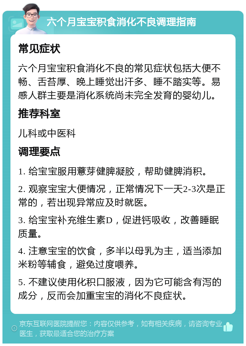 六个月宝宝积食消化不良调理指南 常见症状 六个月宝宝积食消化不良的常见症状包括大便不畅、舌苔厚、晚上睡觉出汗多、睡不踏实等。易感人群主要是消化系统尚未完全发育的婴幼儿。 推荐科室 儿科或中医科 调理要点 1. 给宝宝服用薏芽健脾凝胶，帮助健脾消积。 2. 观察宝宝大便情况，正常情况下一天2-3次是正常的，若出现异常应及时就医。 3. 给宝宝补充维生素D，促进钙吸收，改善睡眠质量。 4. 注意宝宝的饮食，多半以母乳为主，适当添加米粉等辅食，避免过度喂养。 5. 不建议使用化积口服液，因为它可能含有泻的成分，反而会加重宝宝的消化不良症状。