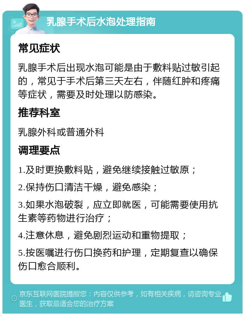 乳腺手术后水泡处理指南 常见症状 乳腺手术后出现水泡可能是由于敷料贴过敏引起的，常见于手术后第三天左右，伴随红肿和疼痛等症状，需要及时处理以防感染。 推荐科室 乳腺外科或普通外科 调理要点 1.及时更换敷料贴，避免继续接触过敏原； 2.保持伤口清洁干燥，避免感染； 3.如果水泡破裂，应立即就医，可能需要使用抗生素等药物进行治疗； 4.注意休息，避免剧烈运动和重物提取； 5.按医嘱进行伤口换药和护理，定期复查以确保伤口愈合顺利。