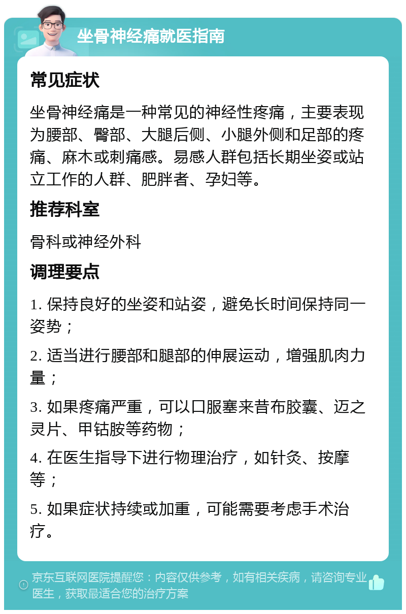 坐骨神经痛就医指南 常见症状 坐骨神经痛是一种常见的神经性疼痛，主要表现为腰部、臀部、大腿后侧、小腿外侧和足部的疼痛、麻木或刺痛感。易感人群包括长期坐姿或站立工作的人群、肥胖者、孕妇等。 推荐科室 骨科或神经外科 调理要点 1. 保持良好的坐姿和站姿，避免长时间保持同一姿势； 2. 适当进行腰部和腿部的伸展运动，增强肌肉力量； 3. 如果疼痛严重，可以口服塞来昔布胶囊、迈之灵片、甲钴胺等药物； 4. 在医生指导下进行物理治疗，如针灸、按摩等； 5. 如果症状持续或加重，可能需要考虑手术治疗。