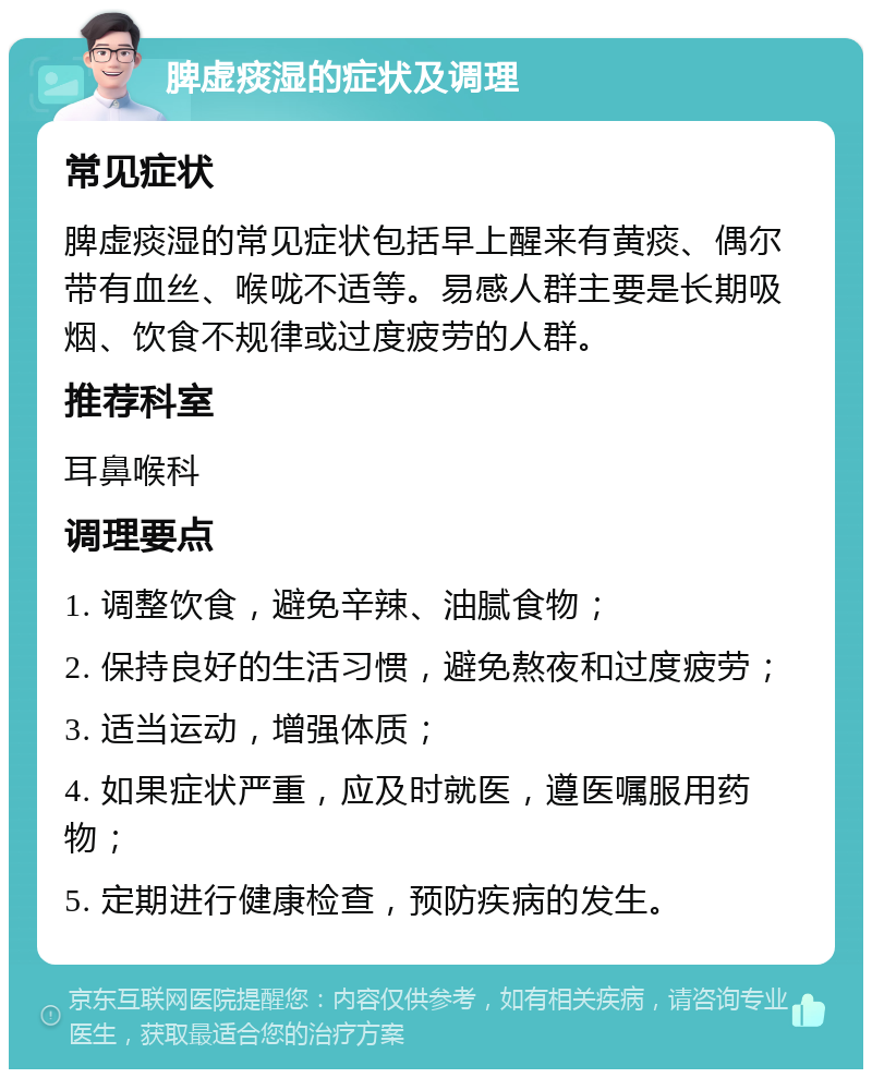 脾虚痰湿的症状及调理 常见症状 脾虚痰湿的常见症状包括早上醒来有黄痰、偶尔带有血丝、喉咙不适等。易感人群主要是长期吸烟、饮食不规律或过度疲劳的人群。 推荐科室 耳鼻喉科 调理要点 1. 调整饮食，避免辛辣、油腻食物； 2. 保持良好的生活习惯，避免熬夜和过度疲劳； 3. 适当运动，增强体质； 4. 如果症状严重，应及时就医，遵医嘱服用药物； 5. 定期进行健康检查，预防疾病的发生。