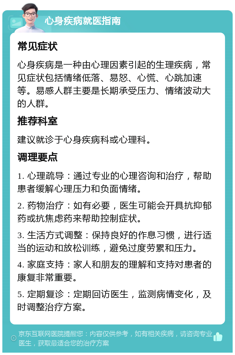 心身疾病就医指南 常见症状 心身疾病是一种由心理因素引起的生理疾病，常见症状包括情绪低落、易怒、心慌、心跳加速等。易感人群主要是长期承受压力、情绪波动大的人群。 推荐科室 建议就诊于心身疾病科或心理科。 调理要点 1. 心理疏导：通过专业的心理咨询和治疗，帮助患者缓解心理压力和负面情绪。 2. 药物治疗：如有必要，医生可能会开具抗抑郁药或抗焦虑药来帮助控制症状。 3. 生活方式调整：保持良好的作息习惯，进行适当的运动和放松训练，避免过度劳累和压力。 4. 家庭支持：家人和朋友的理解和支持对患者的康复非常重要。 5. 定期复诊：定期回访医生，监测病情变化，及时调整治疗方案。