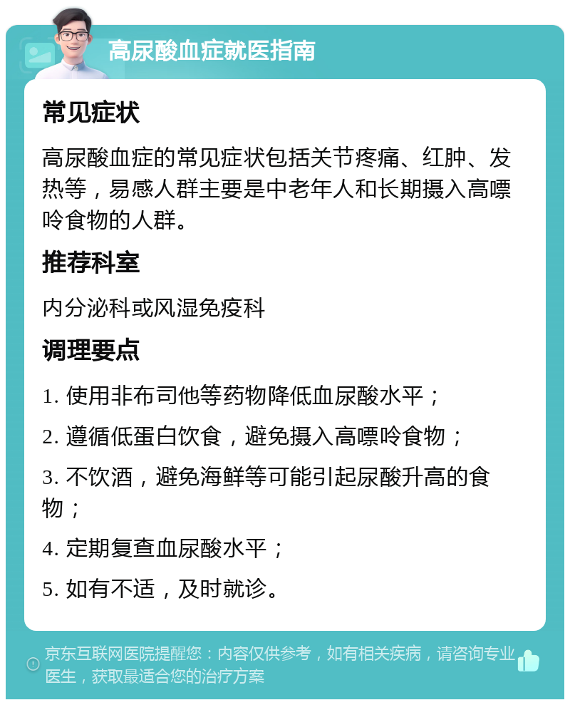 高尿酸血症就医指南 常见症状 高尿酸血症的常见症状包括关节疼痛、红肿、发热等，易感人群主要是中老年人和长期摄入高嘌呤食物的人群。 推荐科室 内分泌科或风湿免疫科 调理要点 1. 使用非布司他等药物降低血尿酸水平； 2. 遵循低蛋白饮食，避免摄入高嘌呤食物； 3. 不饮酒，避免海鲜等可能引起尿酸升高的食物； 4. 定期复查血尿酸水平； 5. 如有不适，及时就诊。