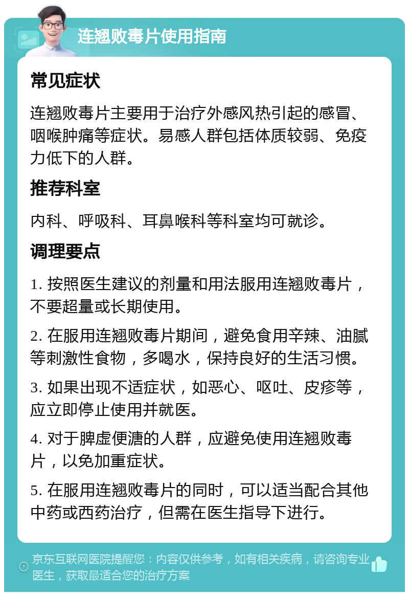 连翘败毒片使用指南 常见症状 连翘败毒片主要用于治疗外感风热引起的感冒、咽喉肿痛等症状。易感人群包括体质较弱、免疫力低下的人群。 推荐科室 内科、呼吸科、耳鼻喉科等科室均可就诊。 调理要点 1. 按照医生建议的剂量和用法服用连翘败毒片，不要超量或长期使用。 2. 在服用连翘败毒片期间，避免食用辛辣、油腻等刺激性食物，多喝水，保持良好的生活习惯。 3. 如果出现不适症状，如恶心、呕吐、皮疹等，应立即停止使用并就医。 4. 对于脾虚便溏的人群，应避免使用连翘败毒片，以免加重症状。 5. 在服用连翘败毒片的同时，可以适当配合其他中药或西药治疗，但需在医生指导下进行。