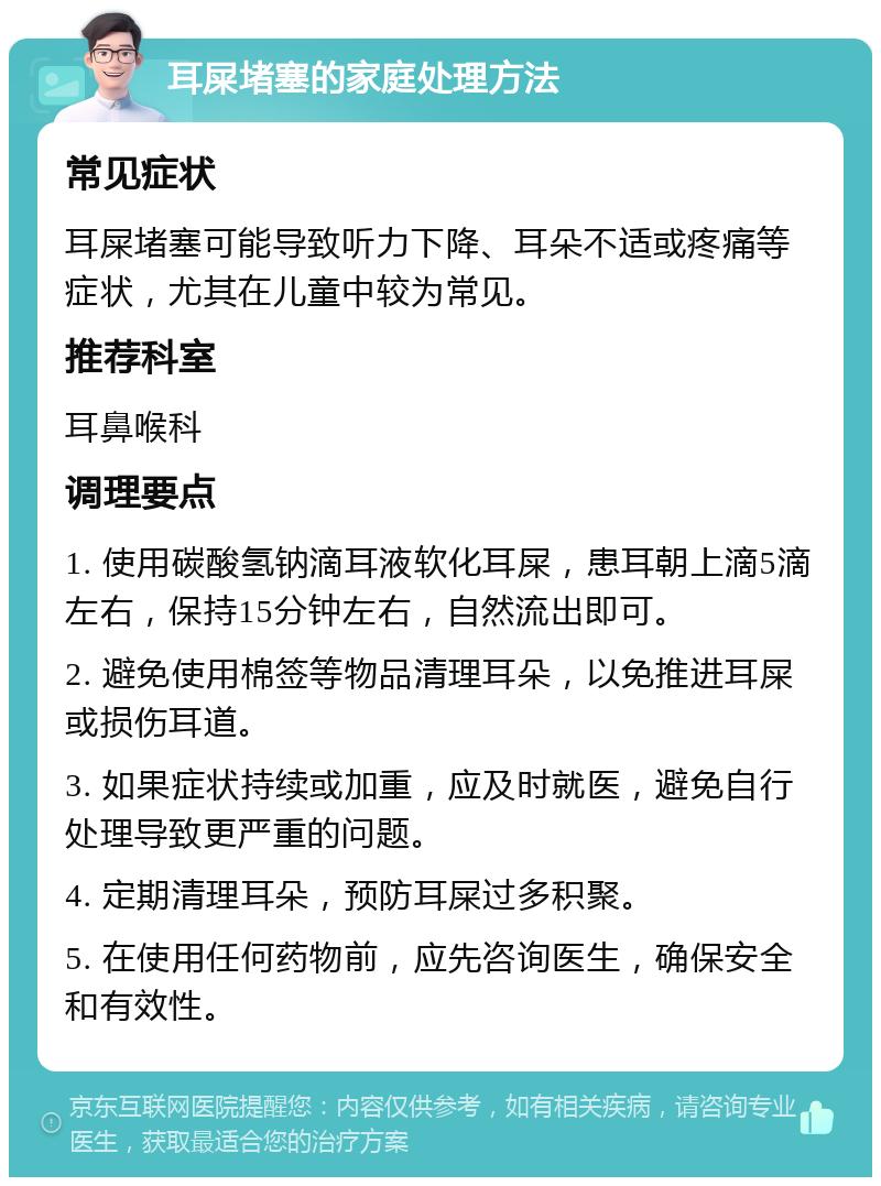 耳屎堵塞的家庭处理方法 常见症状 耳屎堵塞可能导致听力下降、耳朵不适或疼痛等症状，尤其在儿童中较为常见。 推荐科室 耳鼻喉科 调理要点 1. 使用碳酸氢钠滴耳液软化耳屎，患耳朝上滴5滴左右，保持15分钟左右，自然流出即可。 2. 避免使用棉签等物品清理耳朵，以免推进耳屎或损伤耳道。 3. 如果症状持续或加重，应及时就医，避免自行处理导致更严重的问题。 4. 定期清理耳朵，预防耳屎过多积聚。 5. 在使用任何药物前，应先咨询医生，确保安全和有效性。