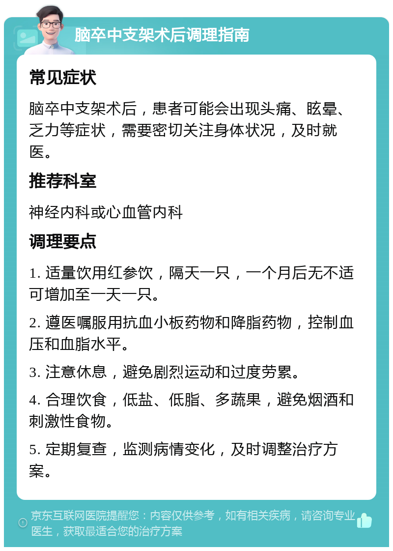 脑卒中支架术后调理指南 常见症状 脑卒中支架术后，患者可能会出现头痛、眩晕、乏力等症状，需要密切关注身体状况，及时就医。 推荐科室 神经内科或心血管内科 调理要点 1. 适量饮用红参饮，隔天一只，一个月后无不适可增加至一天一只。 2. 遵医嘱服用抗血小板药物和降脂药物，控制血压和血脂水平。 3. 注意休息，避免剧烈运动和过度劳累。 4. 合理饮食，低盐、低脂、多蔬果，避免烟酒和刺激性食物。 5. 定期复查，监测病情变化，及时调整治疗方案。