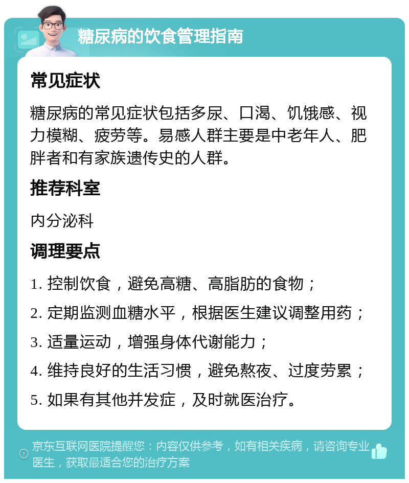 糖尿病的饮食管理指南 常见症状 糖尿病的常见症状包括多尿、口渴、饥饿感、视力模糊、疲劳等。易感人群主要是中老年人、肥胖者和有家族遗传史的人群。 推荐科室 内分泌科 调理要点 1. 控制饮食，避免高糖、高脂肪的食物； 2. 定期监测血糖水平，根据医生建议调整用药； 3. 适量运动，增强身体代谢能力； 4. 维持良好的生活习惯，避免熬夜、过度劳累； 5. 如果有其他并发症，及时就医治疗。