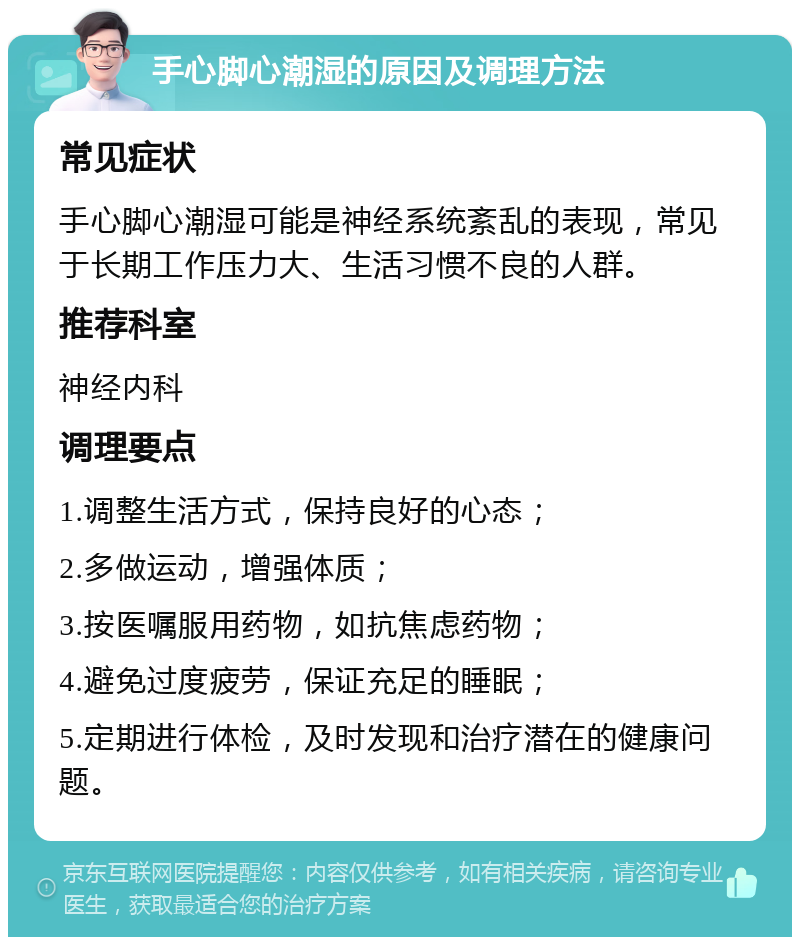 手心脚心潮湿的原因及调理方法 常见症状 手心脚心潮湿可能是神经系统紊乱的表现，常见于长期工作压力大、生活习惯不良的人群。 推荐科室 神经内科 调理要点 1.调整生活方式，保持良好的心态； 2.多做运动，增强体质； 3.按医嘱服用药物，如抗焦虑药物； 4.避免过度疲劳，保证充足的睡眠； 5.定期进行体检，及时发现和治疗潜在的健康问题。