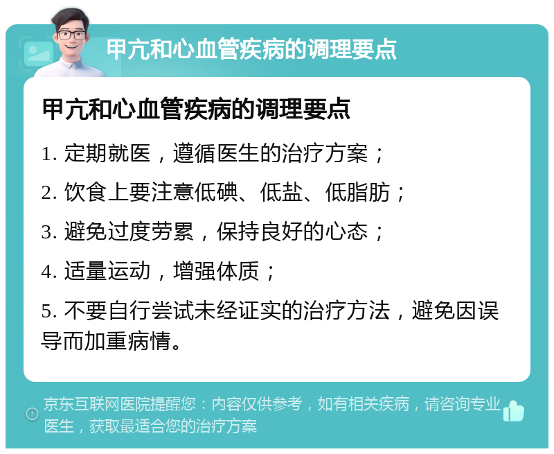 甲亢和心血管疾病的调理要点 甲亢和心血管疾病的调理要点 1. 定期就医，遵循医生的治疗方案； 2. 饮食上要注意低碘、低盐、低脂肪； 3. 避免过度劳累，保持良好的心态； 4. 适量运动，增强体质； 5. 不要自行尝试未经证实的治疗方法，避免因误导而加重病情。