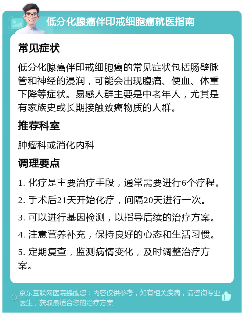 低分化腺癌伴印戒细胞癌就医指南 常见症状 低分化腺癌伴印戒细胞癌的常见症状包括肠壁脉管和神经的浸润，可能会出现腹痛、便血、体重下降等症状。易感人群主要是中老年人，尤其是有家族史或长期接触致癌物质的人群。 推荐科室 肿瘤科或消化内科 调理要点 1. 化疗是主要治疗手段，通常需要进行6个疗程。 2. 手术后21天开始化疗，间隔20天进行一次。 3. 可以进行基因检测，以指导后续的治疗方案。 4. 注意营养补充，保持良好的心态和生活习惯。 5. 定期复查，监测病情变化，及时调整治疗方案。