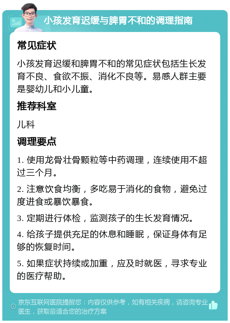 小孩发育迟缓与脾胃不和的调理指南 常见症状 小孩发育迟缓和脾胃不和的常见症状包括生长发育不良、食欲不振、消化不良等。易感人群主要是婴幼儿和小儿童。 推荐科室 儿科 调理要点 1. 使用龙骨壮骨颗粒等中药调理，连续使用不超过三个月。 2. 注意饮食均衡，多吃易于消化的食物，避免过度进食或暴饮暴食。 3. 定期进行体检，监测孩子的生长发育情况。 4. 给孩子提供充足的休息和睡眠，保证身体有足够的恢复时间。 5. 如果症状持续或加重，应及时就医，寻求专业的医疗帮助。