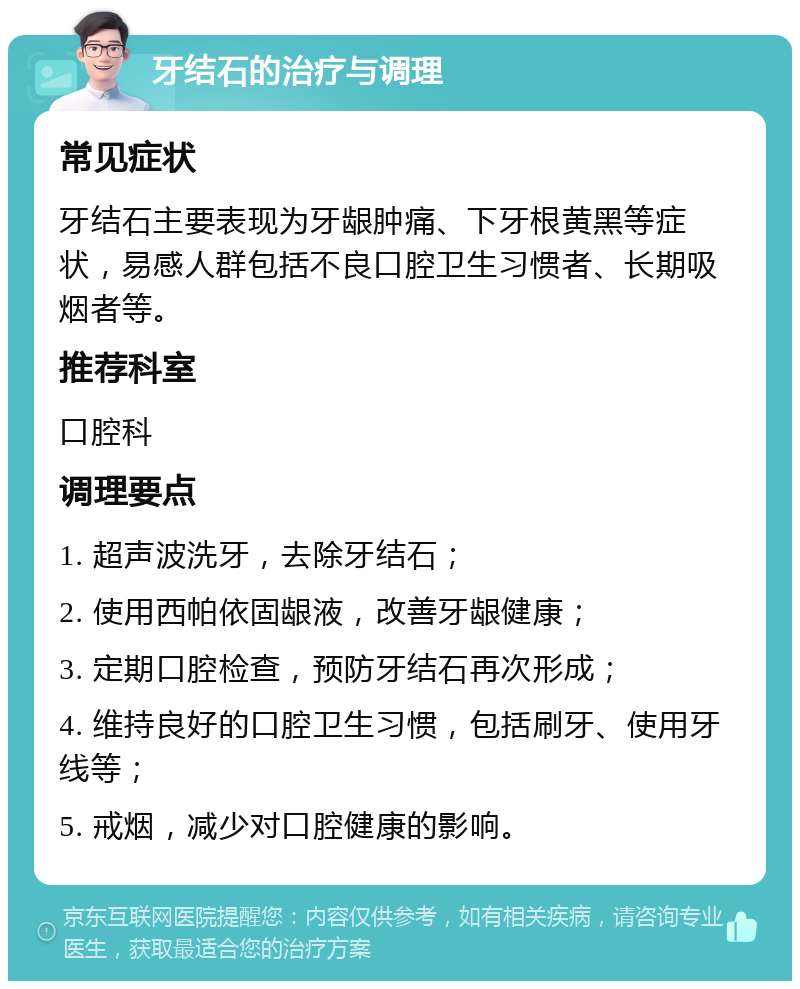 牙结石的治疗与调理 常见症状 牙结石主要表现为牙龈肿痛、下牙根黄黑等症状，易感人群包括不良口腔卫生习惯者、长期吸烟者等。 推荐科室 口腔科 调理要点 1. 超声波洗牙，去除牙结石； 2. 使用西帕依固龈液，改善牙龈健康； 3. 定期口腔检查，预防牙结石再次形成； 4. 维持良好的口腔卫生习惯，包括刷牙、使用牙线等； 5. 戒烟，减少对口腔健康的影响。