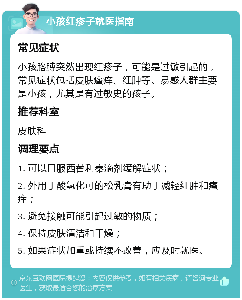 小孩红疹子就医指南 常见症状 小孩胳膊突然出现红疹子，可能是过敏引起的，常见症状包括皮肤瘙痒、红肿等。易感人群主要是小孩，尤其是有过敏史的孩子。 推荐科室 皮肤科 调理要点 1. 可以口服西替利秦滴剂缓解症状； 2. 外用丁酸氢化可的松乳膏有助于减轻红肿和瘙痒； 3. 避免接触可能引起过敏的物质； 4. 保持皮肤清洁和干燥； 5. 如果症状加重或持续不改善，应及时就医。