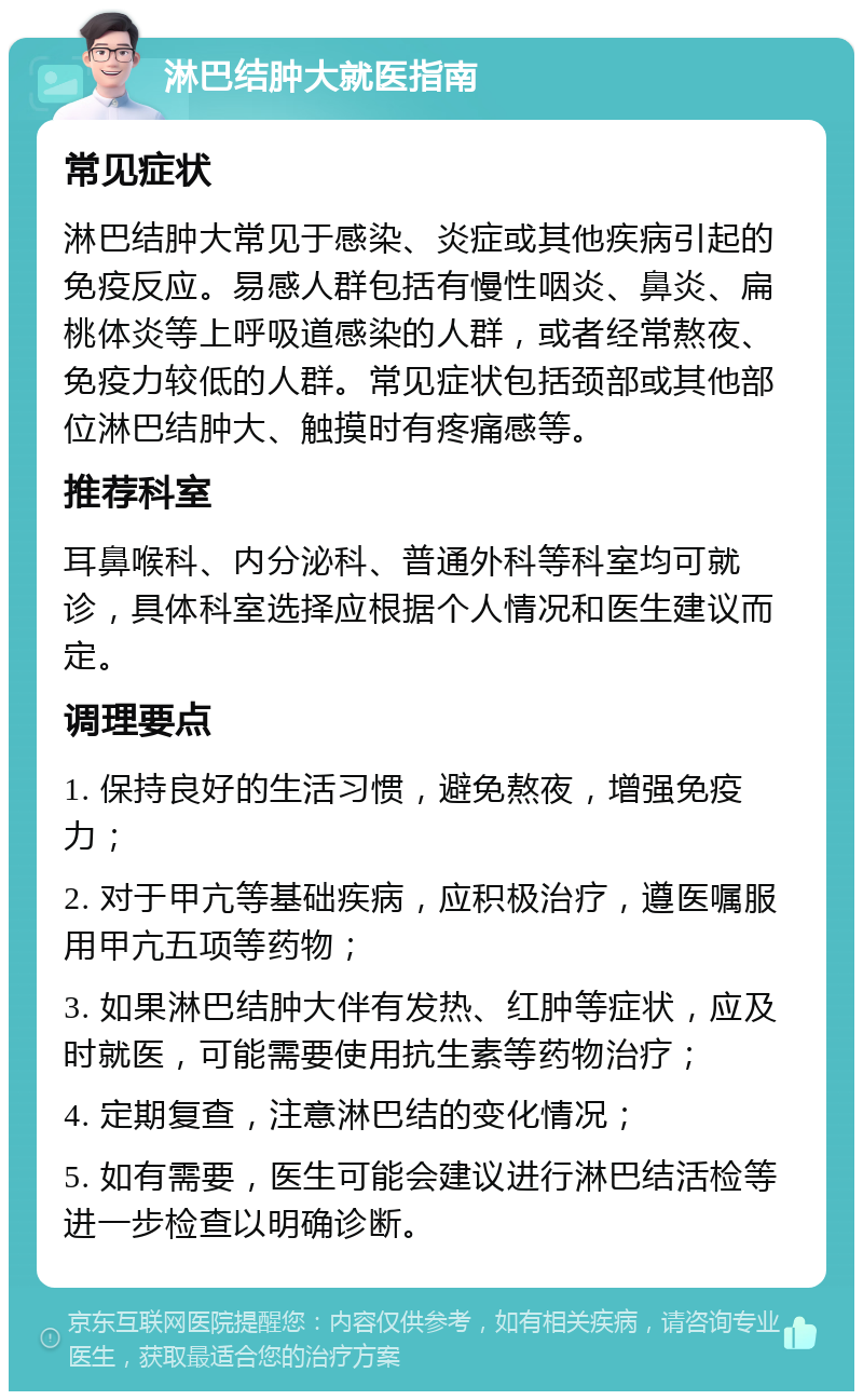 淋巴结肿大就医指南 常见症状 淋巴结肿大常见于感染、炎症或其他疾病引起的免疫反应。易感人群包括有慢性咽炎、鼻炎、扁桃体炎等上呼吸道感染的人群，或者经常熬夜、免疫力较低的人群。常见症状包括颈部或其他部位淋巴结肿大、触摸时有疼痛感等。 推荐科室 耳鼻喉科、内分泌科、普通外科等科室均可就诊，具体科室选择应根据个人情况和医生建议而定。 调理要点 1. 保持良好的生活习惯，避免熬夜，增强免疫力； 2. 对于甲亢等基础疾病，应积极治疗，遵医嘱服用甲亢五项等药物； 3. 如果淋巴结肿大伴有发热、红肿等症状，应及时就医，可能需要使用抗生素等药物治疗； 4. 定期复查，注意淋巴结的变化情况； 5. 如有需要，医生可能会建议进行淋巴结活检等进一步检查以明确诊断。