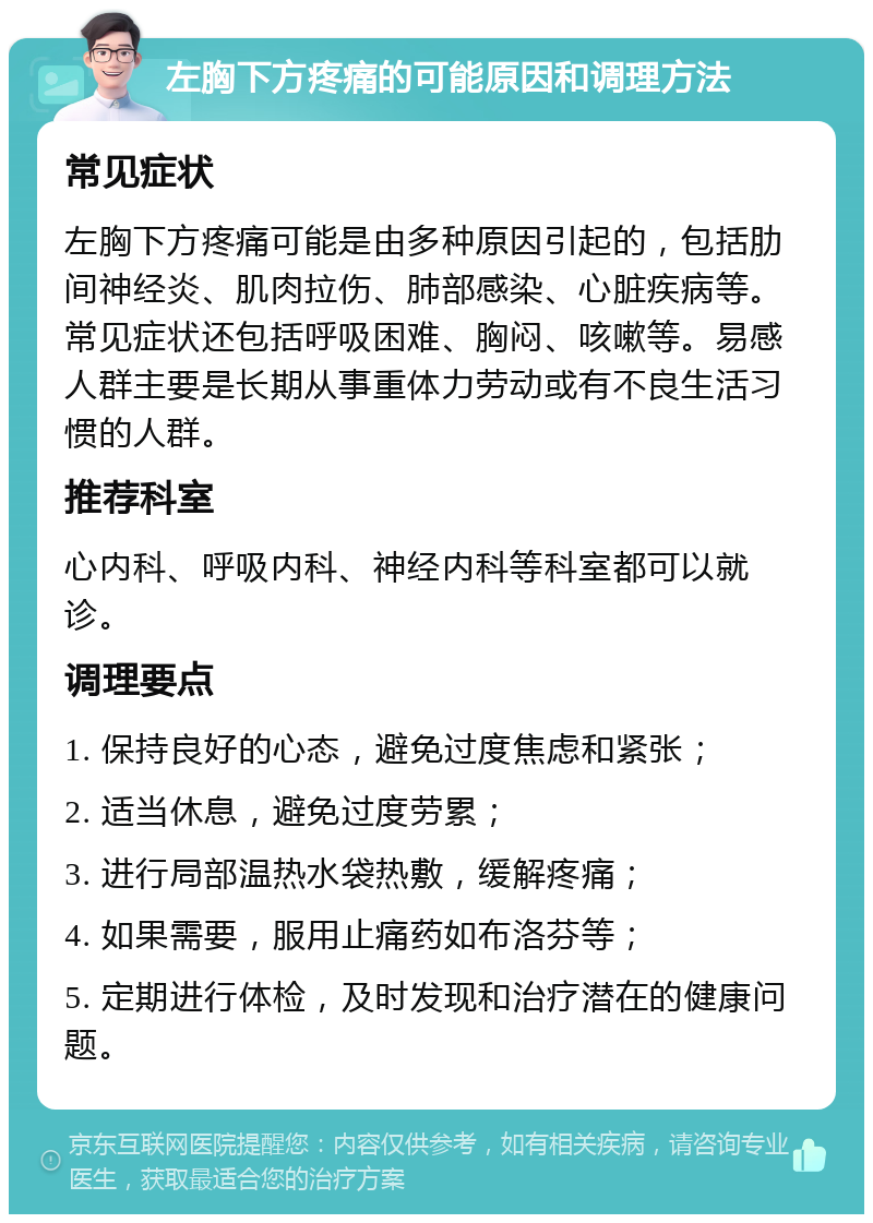 左胸下方疼痛的可能原因和调理方法 常见症状 左胸下方疼痛可能是由多种原因引起的，包括肋间神经炎、肌肉拉伤、肺部感染、心脏疾病等。常见症状还包括呼吸困难、胸闷、咳嗽等。易感人群主要是长期从事重体力劳动或有不良生活习惯的人群。 推荐科室 心内科、呼吸内科、神经内科等科室都可以就诊。 调理要点 1. 保持良好的心态，避免过度焦虑和紧张； 2. 适当休息，避免过度劳累； 3. 进行局部温热水袋热敷，缓解疼痛； 4. 如果需要，服用止痛药如布洛芬等； 5. 定期进行体检，及时发现和治疗潜在的健康问题。