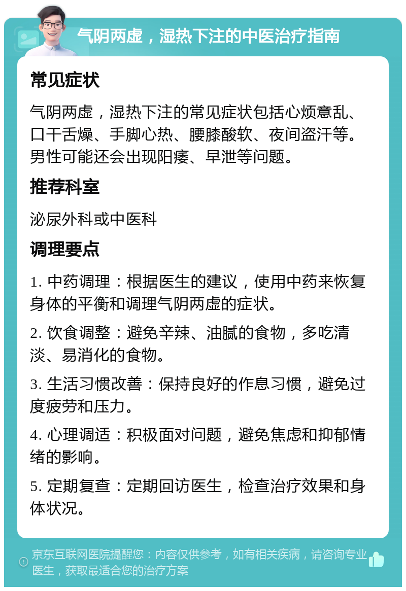 气阴两虚，湿热下注的中医治疗指南 常见症状 气阴两虚，湿热下注的常见症状包括心烦意乱、口干舌燥、手脚心热、腰膝酸软、夜间盗汗等。男性可能还会出现阳痿、早泄等问题。 推荐科室 泌尿外科或中医科 调理要点 1. 中药调理：根据医生的建议，使用中药来恢复身体的平衡和调理气阴两虚的症状。 2. 饮食调整：避免辛辣、油腻的食物，多吃清淡、易消化的食物。 3. 生活习惯改善：保持良好的作息习惯，避免过度疲劳和压力。 4. 心理调适：积极面对问题，避免焦虑和抑郁情绪的影响。 5. 定期复查：定期回访医生，检查治疗效果和身体状况。