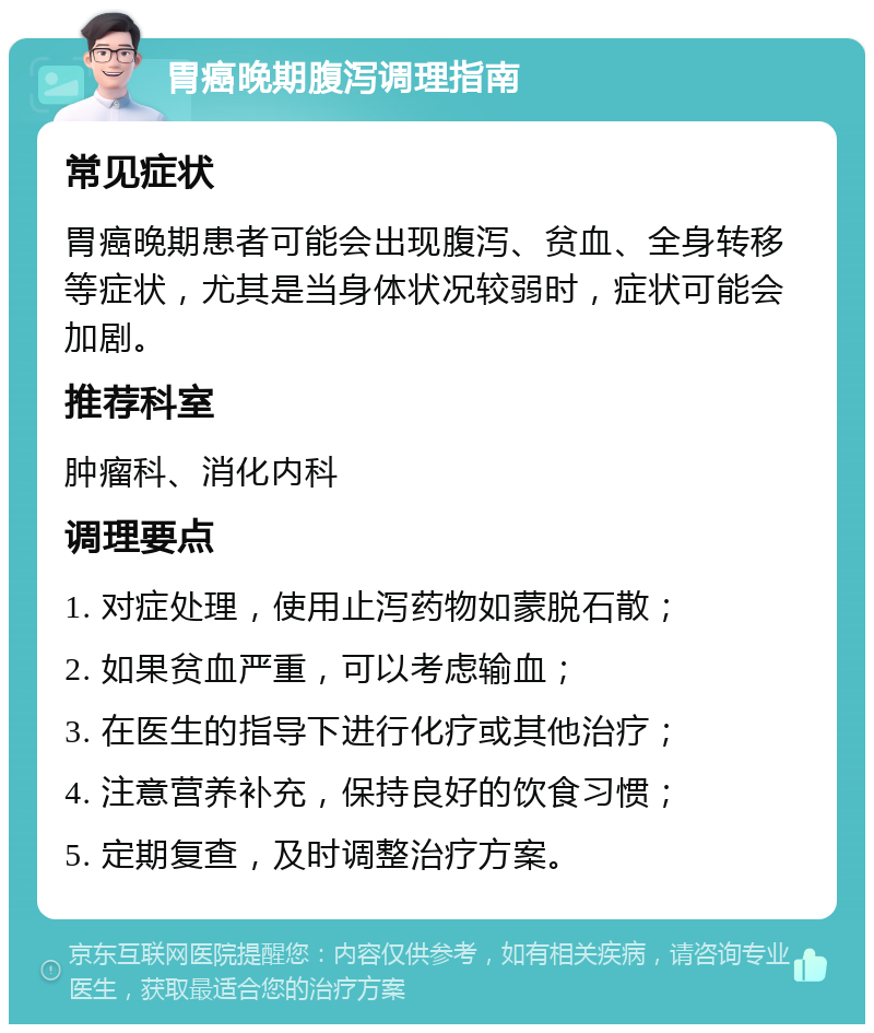 胃癌晚期腹泻调理指南 常见症状 胃癌晚期患者可能会出现腹泻、贫血、全身转移等症状，尤其是当身体状况较弱时，症状可能会加剧。 推荐科室 肿瘤科、消化内科 调理要点 1. 对症处理，使用止泻药物如蒙脱石散； 2. 如果贫血严重，可以考虑输血； 3. 在医生的指导下进行化疗或其他治疗； 4. 注意营养补充，保持良好的饮食习惯； 5. 定期复查，及时调整治疗方案。