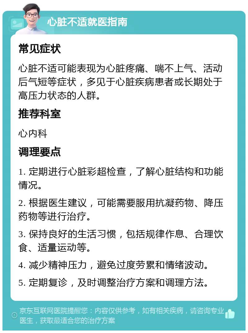 心脏不适就医指南 常见症状 心脏不适可能表现为心脏疼痛、喘不上气、活动后气短等症状，多见于心脏疾病患者或长期处于高压力状态的人群。 推荐科室 心内科 调理要点 1. 定期进行心脏彩超检查，了解心脏结构和功能情况。 2. 根据医生建议，可能需要服用抗凝药物、降压药物等进行治疗。 3. 保持良好的生活习惯，包括规律作息、合理饮食、适量运动等。 4. 减少精神压力，避免过度劳累和情绪波动。 5. 定期复诊，及时调整治疗方案和调理方法。