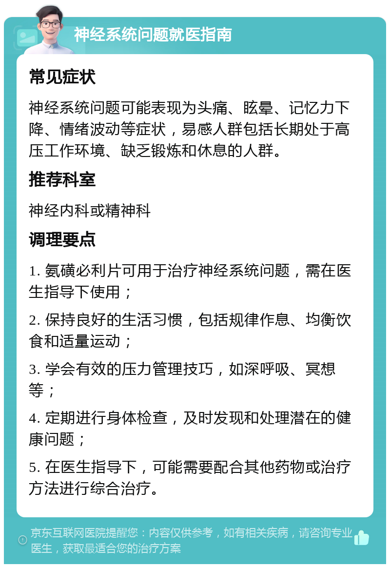 神经系统问题就医指南 常见症状 神经系统问题可能表现为头痛、眩晕、记忆力下降、情绪波动等症状，易感人群包括长期处于高压工作环境、缺乏锻炼和休息的人群。 推荐科室 神经内科或精神科 调理要点 1. 氨磺必利片可用于治疗神经系统问题，需在医生指导下使用； 2. 保持良好的生活习惯，包括规律作息、均衡饮食和适量运动； 3. 学会有效的压力管理技巧，如深呼吸、冥想等； 4. 定期进行身体检查，及时发现和处理潜在的健康问题； 5. 在医生指导下，可能需要配合其他药物或治疗方法进行综合治疗。