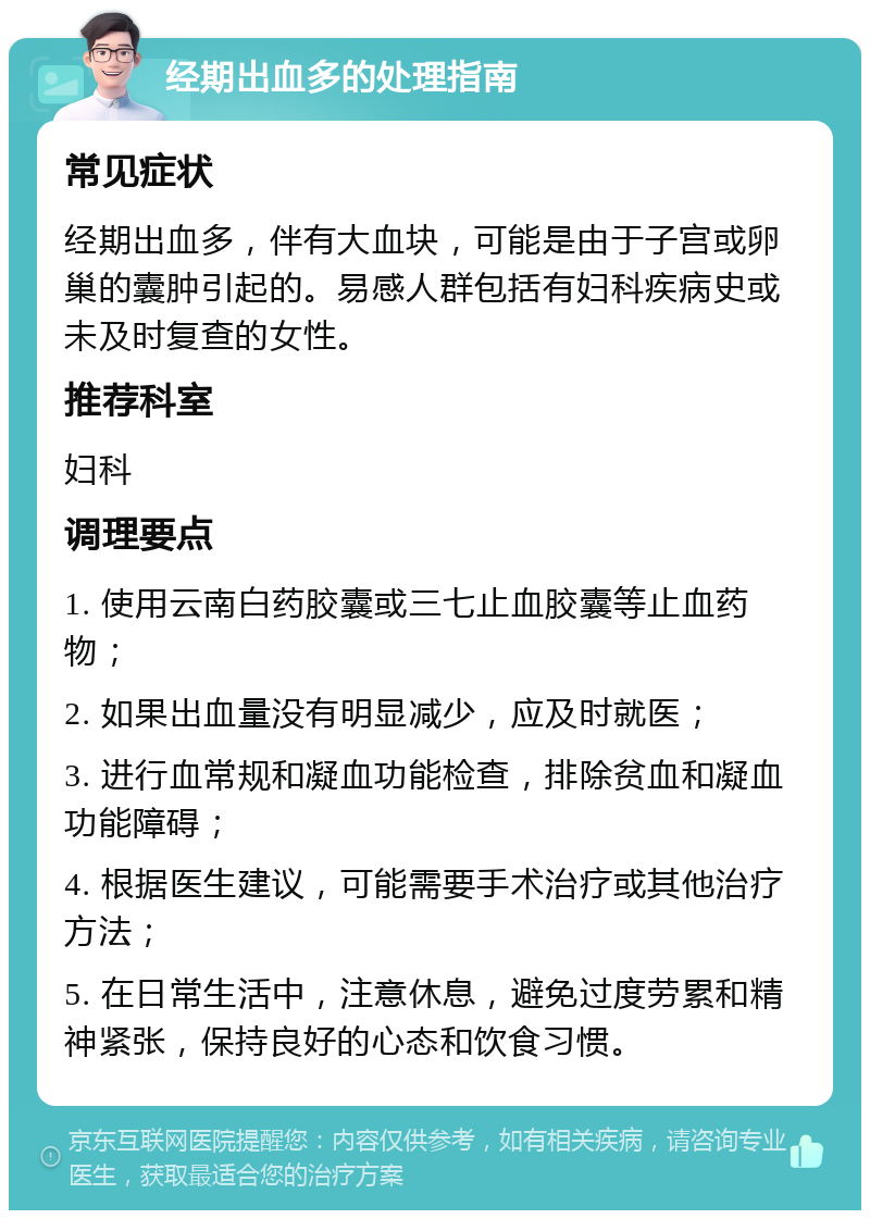 经期出血多的处理指南 常见症状 经期出血多，伴有大血块，可能是由于子宫或卵巢的囊肿引起的。易感人群包括有妇科疾病史或未及时复查的女性。 推荐科室 妇科 调理要点 1. 使用云南白药胶囊或三七止血胶囊等止血药物； 2. 如果出血量没有明显减少，应及时就医； 3. 进行血常规和凝血功能检查，排除贫血和凝血功能障碍； 4. 根据医生建议，可能需要手术治疗或其他治疗方法； 5. 在日常生活中，注意休息，避免过度劳累和精神紧张，保持良好的心态和饮食习惯。