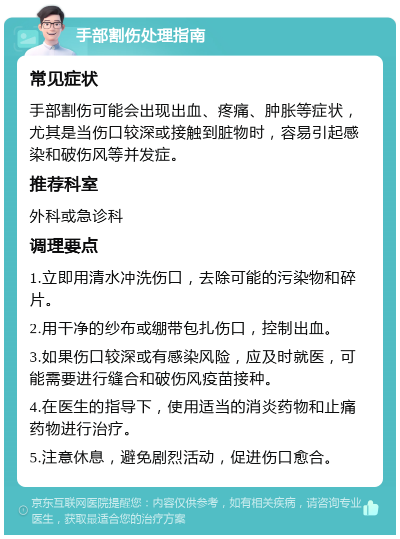 手部割伤处理指南 常见症状 手部割伤可能会出现出血、疼痛、肿胀等症状，尤其是当伤口较深或接触到脏物时，容易引起感染和破伤风等并发症。 推荐科室 外科或急诊科 调理要点 1.立即用清水冲洗伤口，去除可能的污染物和碎片。 2.用干净的纱布或绷带包扎伤口，控制出血。 3.如果伤口较深或有感染风险，应及时就医，可能需要进行缝合和破伤风疫苗接种。 4.在医生的指导下，使用适当的消炎药物和止痛药物进行治疗。 5.注意休息，避免剧烈活动，促进伤口愈合。