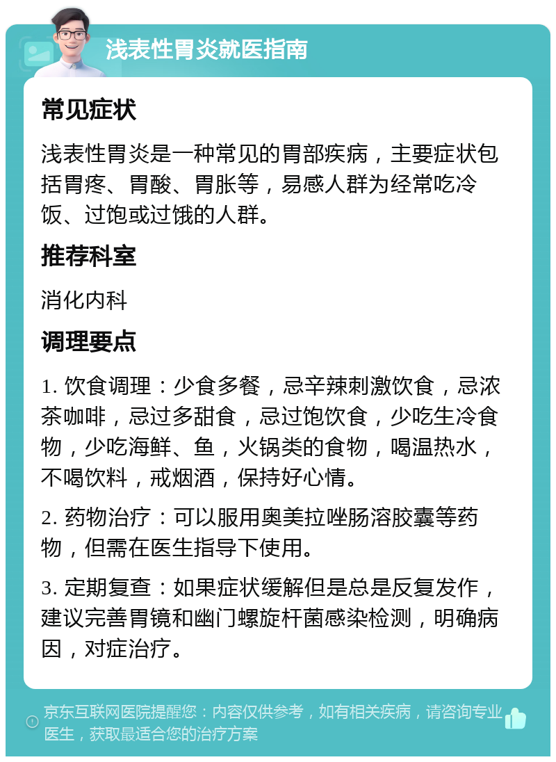 浅表性胃炎就医指南 常见症状 浅表性胃炎是一种常见的胃部疾病，主要症状包括胃疼、胃酸、胃胀等，易感人群为经常吃冷饭、过饱或过饿的人群。 推荐科室 消化内科 调理要点 1. 饮食调理：少食多餐，忌辛辣刺激饮食，忌浓茶咖啡，忌过多甜食，忌过饱饮食，少吃生冷食物，少吃海鲜、鱼，火锅类的食物，喝温热水，不喝饮料，戒烟酒，保持好心情。 2. 药物治疗：可以服用奥美拉唑肠溶胶囊等药物，但需在医生指导下使用。 3. 定期复查：如果症状缓解但是总是反复发作，建议完善胃镜和幽门螺旋杆菌感染检测，明确病因，对症治疗。