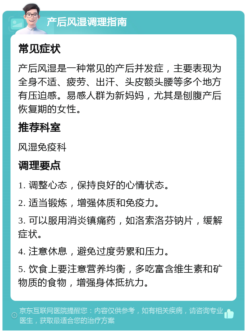 产后风湿调理指南 常见症状 产后风湿是一种常见的产后并发症，主要表现为全身不适、疲劳、出汗、头皮额头腰等多个地方有压迫感。易感人群为新妈妈，尤其是刨腹产后恢复期的女性。 推荐科室 风湿免疫科 调理要点 1. 调整心态，保持良好的心情状态。 2. 适当锻炼，增强体质和免疫力。 3. 可以服用消炎镇痛药，如洛索洛芬钠片，缓解症状。 4. 注意休息，避免过度劳累和压力。 5. 饮食上要注意营养均衡，多吃富含维生素和矿物质的食物，增强身体抵抗力。