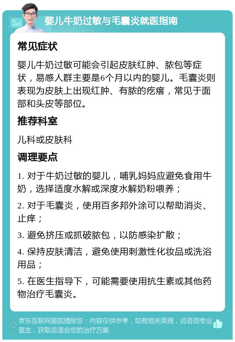 婴儿牛奶过敏与毛囊炎就医指南 常见症状 婴儿牛奶过敏可能会引起皮肤红肿、脓包等症状，易感人群主要是6个月以内的婴儿。毛囊炎则表现为皮肤上出现红肿、有脓的疙瘩，常见于面部和头皮等部位。 推荐科室 儿科或皮肤科 调理要点 1. 对于牛奶过敏的婴儿，哺乳妈妈应避免食用牛奶，选择适度水解或深度水解奶粉喂养； 2. 对于毛囊炎，使用百多邦外涂可以帮助消炎、止痒； 3. 避免挤压或抓破脓包，以防感染扩散； 4. 保持皮肤清洁，避免使用刺激性化妆品或洗浴用品； 5. 在医生指导下，可能需要使用抗生素或其他药物治疗毛囊炎。