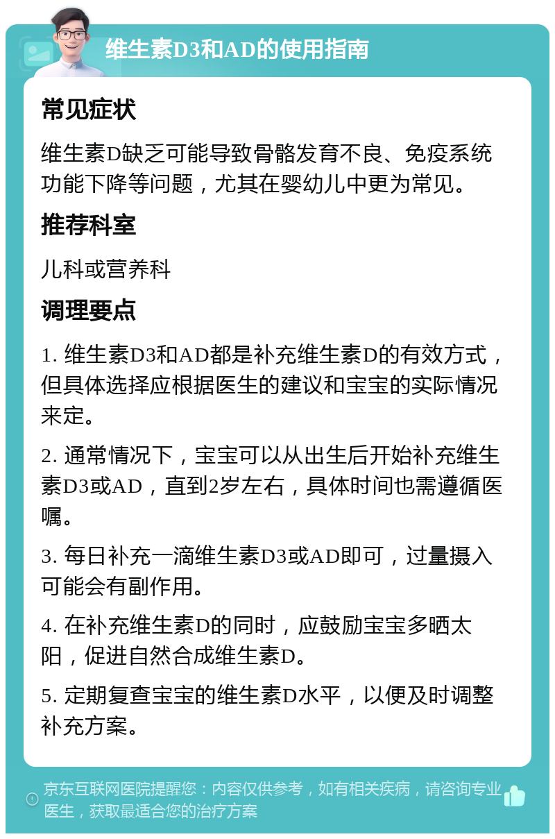 维生素D3和AD的使用指南 常见症状 维生素D缺乏可能导致骨骼发育不良、免疫系统功能下降等问题，尤其在婴幼儿中更为常见。 推荐科室 儿科或营养科 调理要点 1. 维生素D3和AD都是补充维生素D的有效方式，但具体选择应根据医生的建议和宝宝的实际情况来定。 2. 通常情况下，宝宝可以从出生后开始补充维生素D3或AD，直到2岁左右，具体时间也需遵循医嘱。 3. 每日补充一滴维生素D3或AD即可，过量摄入可能会有副作用。 4. 在补充维生素D的同时，应鼓励宝宝多晒太阳，促进自然合成维生素D。 5. 定期复查宝宝的维生素D水平，以便及时调整补充方案。