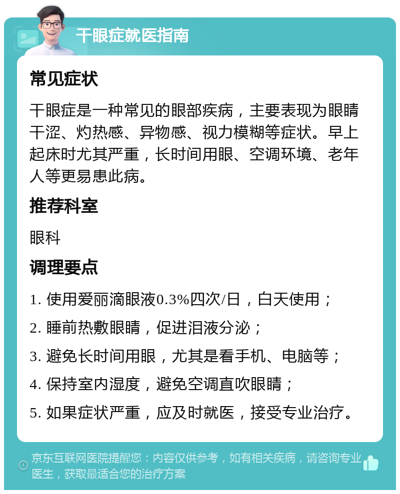 干眼症就医指南 常见症状 干眼症是一种常见的眼部疾病，主要表现为眼睛干涩、灼热感、异物感、视力模糊等症状。早上起床时尤其严重，长时间用眼、空调环境、老年人等更易患此病。 推荐科室 眼科 调理要点 1. 使用爱丽滴眼液0.3%四次/日，白天使用； 2. 睡前热敷眼睛，促进泪液分泌； 3. 避免长时间用眼，尤其是看手机、电脑等； 4. 保持室内湿度，避免空调直吹眼睛； 5. 如果症状严重，应及时就医，接受专业治疗。