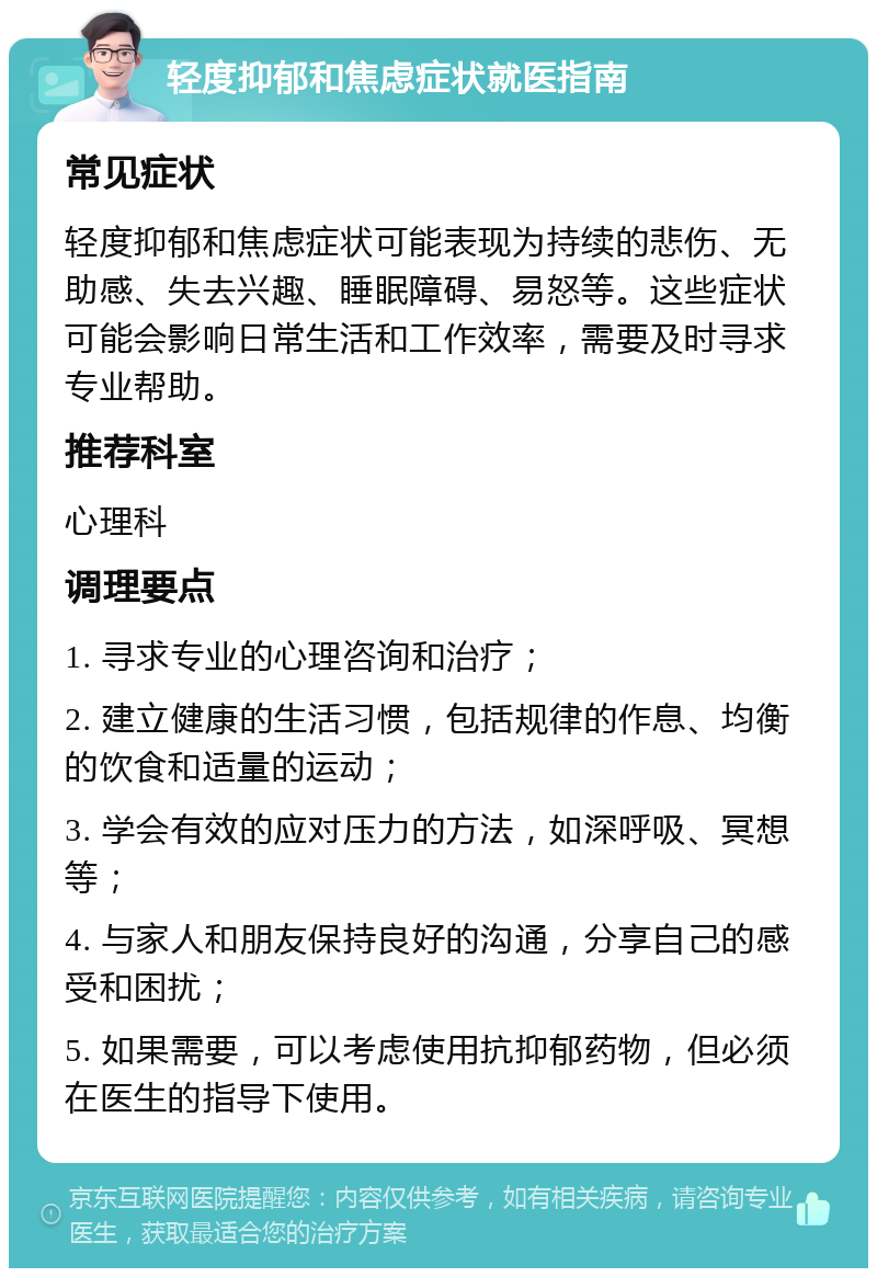 轻度抑郁和焦虑症状就医指南 常见症状 轻度抑郁和焦虑症状可能表现为持续的悲伤、无助感、失去兴趣、睡眠障碍、易怒等。这些症状可能会影响日常生活和工作效率，需要及时寻求专业帮助。 推荐科室 心理科 调理要点 1. 寻求专业的心理咨询和治疗； 2. 建立健康的生活习惯，包括规律的作息、均衡的饮食和适量的运动； 3. 学会有效的应对压力的方法，如深呼吸、冥想等； 4. 与家人和朋友保持良好的沟通，分享自己的感受和困扰； 5. 如果需要，可以考虑使用抗抑郁药物，但必须在医生的指导下使用。