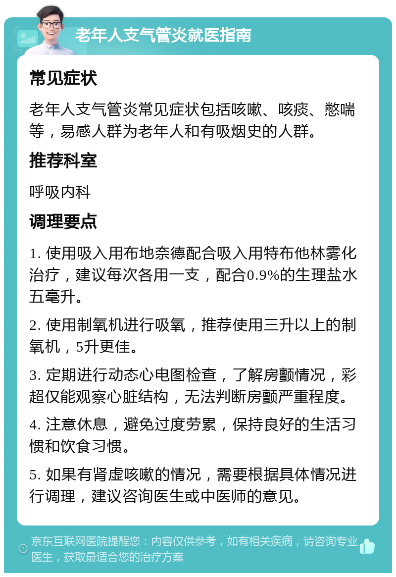 老年人支气管炎就医指南 常见症状 老年人支气管炎常见症状包括咳嗽、咳痰、憋喘等，易感人群为老年人和有吸烟史的人群。 推荐科室 呼吸内科 调理要点 1. 使用吸入用布地奈德配合吸入用特布他林雾化治疗，建议每次各用一支，配合0.9%的生理盐水五毫升。 2. 使用制氧机进行吸氧，推荐使用三升以上的制氧机，5升更佳。 3. 定期进行动态心电图检查，了解房颤情况，彩超仅能观察心脏结构，无法判断房颤严重程度。 4. 注意休息，避免过度劳累，保持良好的生活习惯和饮食习惯。 5. 如果有肾虚咳嗽的情况，需要根据具体情况进行调理，建议咨询医生或中医师的意见。