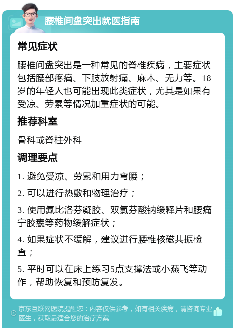 腰椎间盘突出就医指南 常见症状 腰椎间盘突出是一种常见的脊椎疾病，主要症状包括腰部疼痛、下肢放射痛、麻木、无力等。18岁的年轻人也可能出现此类症状，尤其是如果有受凉、劳累等情况加重症状的可能。 推荐科室 骨科或脊柱外科 调理要点 1. 避免受凉、劳累和用力弯腰； 2. 可以进行热敷和物理治疗； 3. 使用氟比洛芬凝胶、双氯芬酸钠缓释片和腰痛宁胶囊等药物缓解症状； 4. 如果症状不缓解，建议进行腰椎核磁共振检查； 5. 平时可以在床上练习5点支撑法或小燕飞等动作，帮助恢复和预防复发。