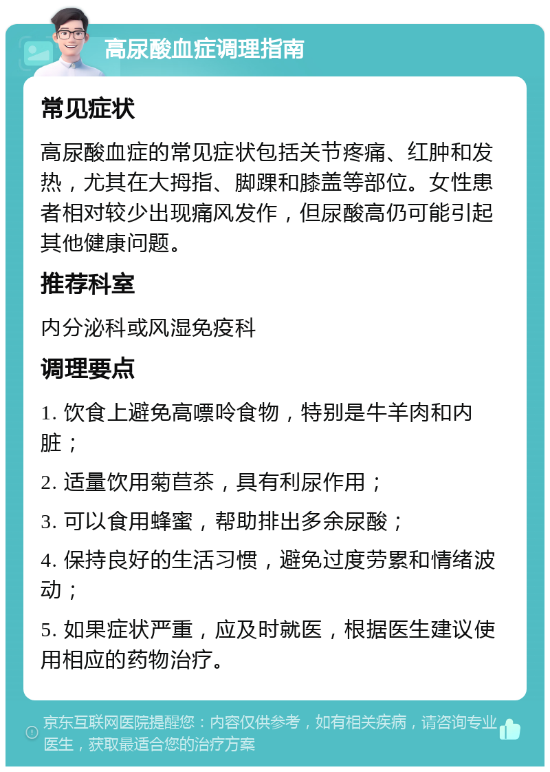 高尿酸血症调理指南 常见症状 高尿酸血症的常见症状包括关节疼痛、红肿和发热，尤其在大拇指、脚踝和膝盖等部位。女性患者相对较少出现痛风发作，但尿酸高仍可能引起其他健康问题。 推荐科室 内分泌科或风湿免疫科 调理要点 1. 饮食上避免高嘌呤食物，特别是牛羊肉和内脏； 2. 适量饮用菊苣茶，具有利尿作用； 3. 可以食用蜂蜜，帮助排出多余尿酸； 4. 保持良好的生活习惯，避免过度劳累和情绪波动； 5. 如果症状严重，应及时就医，根据医生建议使用相应的药物治疗。