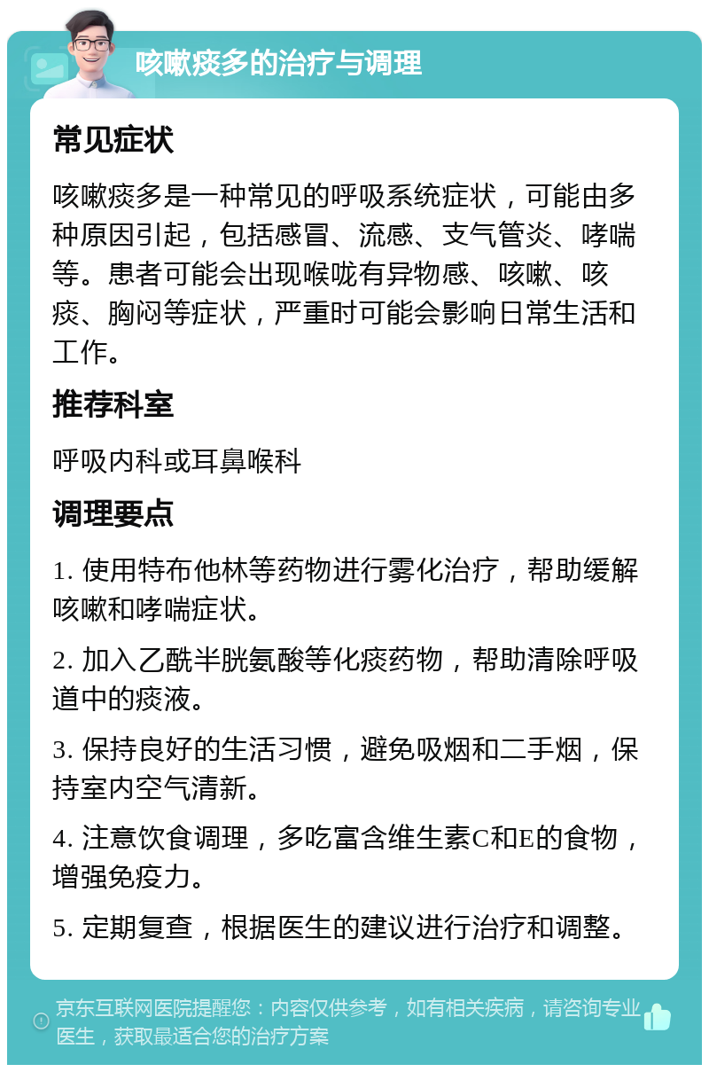 咳嗽痰多的治疗与调理 常见症状 咳嗽痰多是一种常见的呼吸系统症状，可能由多种原因引起，包括感冒、流感、支气管炎、哮喘等。患者可能会出现喉咙有异物感、咳嗽、咳痰、胸闷等症状，严重时可能会影响日常生活和工作。 推荐科室 呼吸内科或耳鼻喉科 调理要点 1. 使用特布他林等药物进行雾化治疗，帮助缓解咳嗽和哮喘症状。 2. 加入乙酰半胱氨酸等化痰药物，帮助清除呼吸道中的痰液。 3. 保持良好的生活习惯，避免吸烟和二手烟，保持室内空气清新。 4. 注意饮食调理，多吃富含维生素C和E的食物，增强免疫力。 5. 定期复查，根据医生的建议进行治疗和调整。