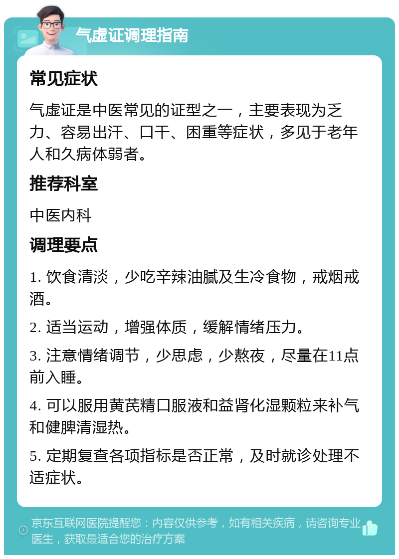 气虚证调理指南 常见症状 气虚证是中医常见的证型之一，主要表现为乏力、容易出汗、口干、困重等症状，多见于老年人和久病体弱者。 推荐科室 中医内科 调理要点 1. 饮食清淡，少吃辛辣油腻及生冷食物，戒烟戒酒。 2. 适当运动，增强体质，缓解情绪压力。 3. 注意情绪调节，少思虑，少熬夜，尽量在11点前入睡。 4. 可以服用黄芪精口服液和益肾化湿颗粒来补气和健脾清湿热。 5. 定期复查各项指标是否正常，及时就诊处理不适症状。