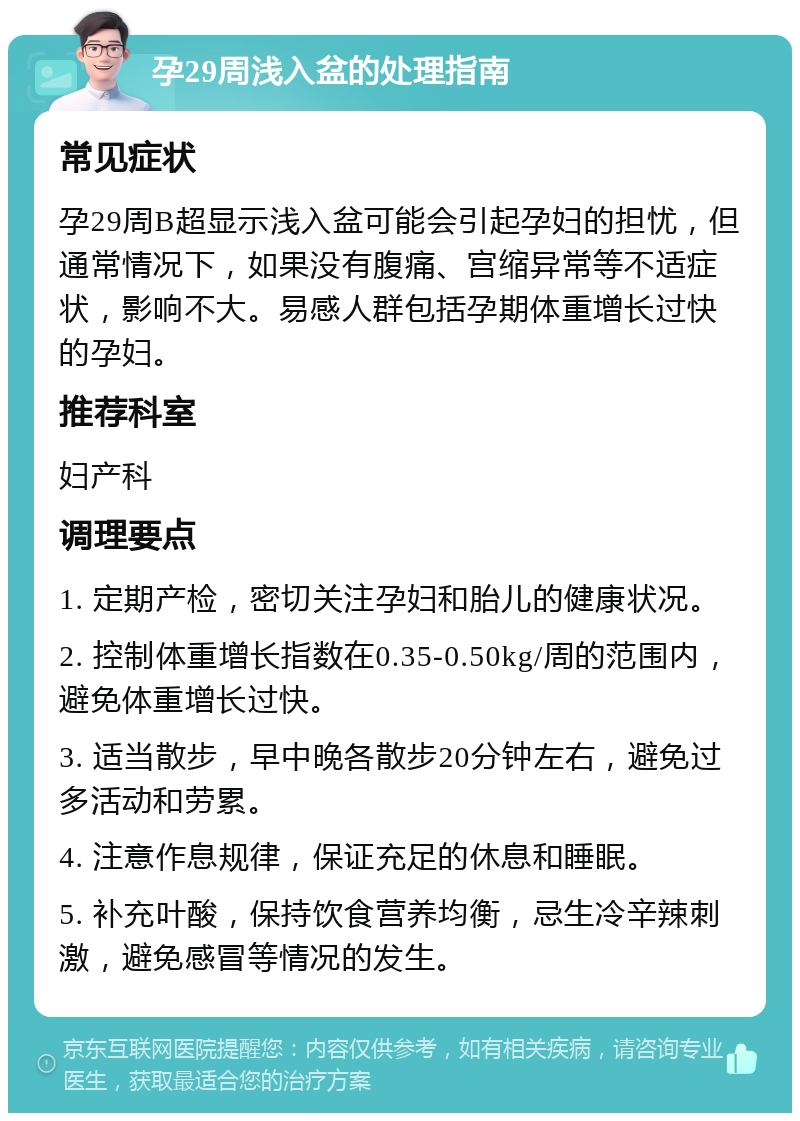 孕29周浅入盆的处理指南 常见症状 孕29周B超显示浅入盆可能会引起孕妇的担忧，但通常情况下，如果没有腹痛、宫缩异常等不适症状，影响不大。易感人群包括孕期体重增长过快的孕妇。 推荐科室 妇产科 调理要点 1. 定期产检，密切关注孕妇和胎儿的健康状况。 2. 控制体重增长指数在0.35-0.50kg/周的范围内，避免体重增长过快。 3. 适当散步，早中晚各散步20分钟左右，避免过多活动和劳累。 4. 注意作息规律，保证充足的休息和睡眠。 5. 补充叶酸，保持饮食营养均衡，忌生冷辛辣刺激，避免感冒等情况的发生。