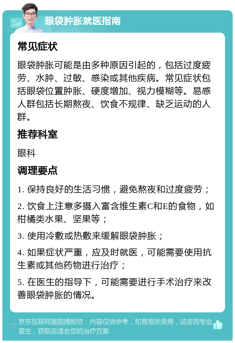 眼袋肿胀就医指南 常见症状 眼袋肿胀可能是由多种原因引起的，包括过度疲劳、水肿、过敏、感染或其他疾病。常见症状包括眼袋位置肿胀、硬度增加、视力模糊等。易感人群包括长期熬夜、饮食不规律、缺乏运动的人群。 推荐科室 眼科 调理要点 1. 保持良好的生活习惯，避免熬夜和过度疲劳； 2. 饮食上注意多摄入富含维生素C和E的食物，如柑橘类水果、坚果等； 3. 使用冷敷或热敷来缓解眼袋肿胀； 4. 如果症状严重，应及时就医，可能需要使用抗生素或其他药物进行治疗； 5. 在医生的指导下，可能需要进行手术治疗来改善眼袋肿胀的情况。