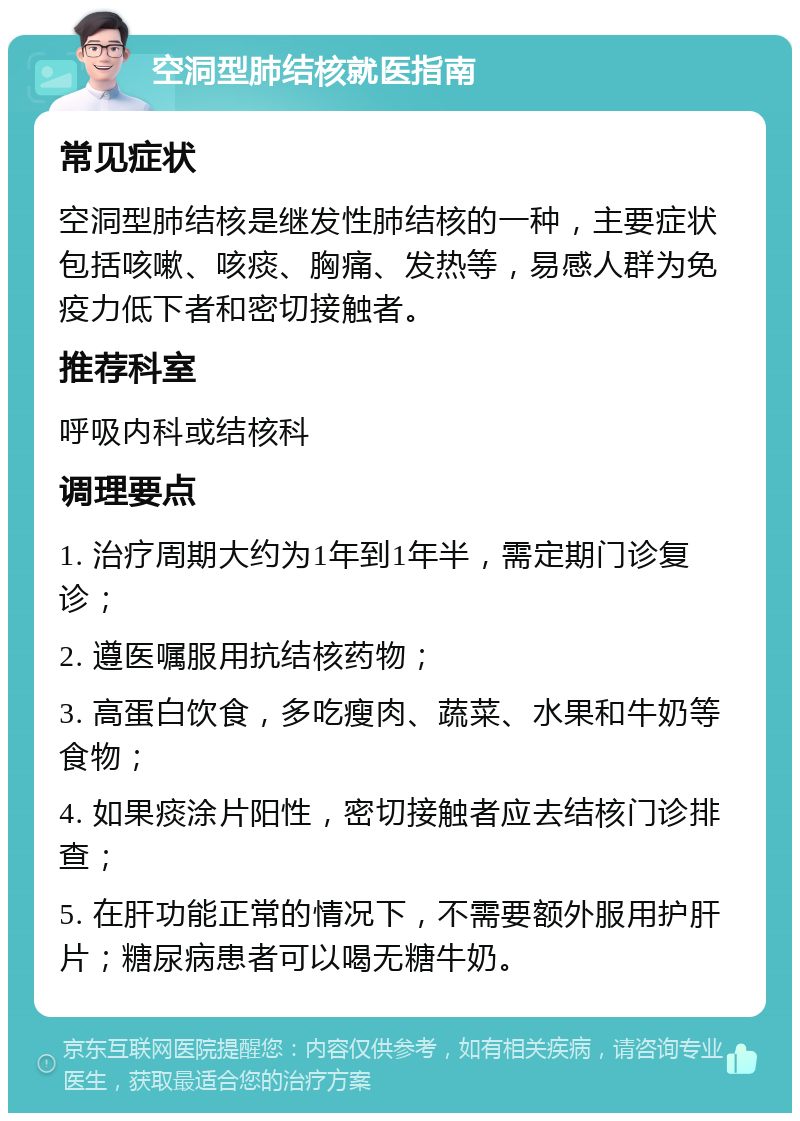 空洞型肺结核就医指南 常见症状 空洞型肺结核是继发性肺结核的一种，主要症状包括咳嗽、咳痰、胸痛、发热等，易感人群为免疫力低下者和密切接触者。 推荐科室 呼吸内科或结核科 调理要点 1. 治疗周期大约为1年到1年半，需定期门诊复诊； 2. 遵医嘱服用抗结核药物； 3. 高蛋白饮食，多吃瘦肉、蔬菜、水果和牛奶等食物； 4. 如果痰涂片阳性，密切接触者应去结核门诊排查； 5. 在肝功能正常的情况下，不需要额外服用护肝片；糖尿病患者可以喝无糖牛奶。